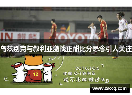 乌兹别克与叙利亚激战正酣比分悬念引人关注